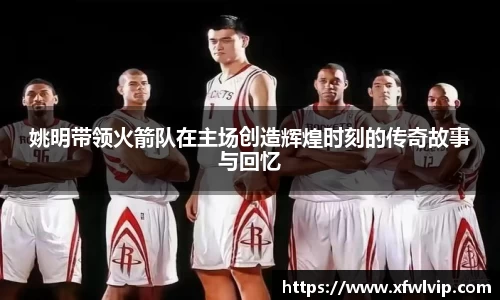 姚明带领火箭队在主场创造辉煌时刻的传奇故事与回忆