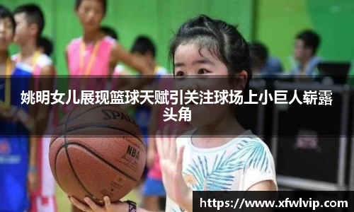 姚明女儿展现篮球天赋引关注球场上小巨人崭露头角