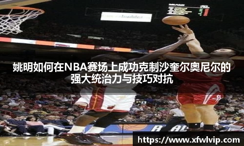 姚明如何在NBA赛场上成功克制沙奎尔奥尼尔的强大统治力与技巧对抗