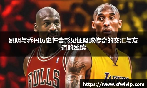 姚明与乔丹历史性合影见证篮球传奇的交汇与友谊的延续